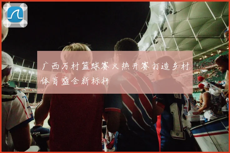 广西万村篮球赛火热开赛打造乡村体育盛会新标杆