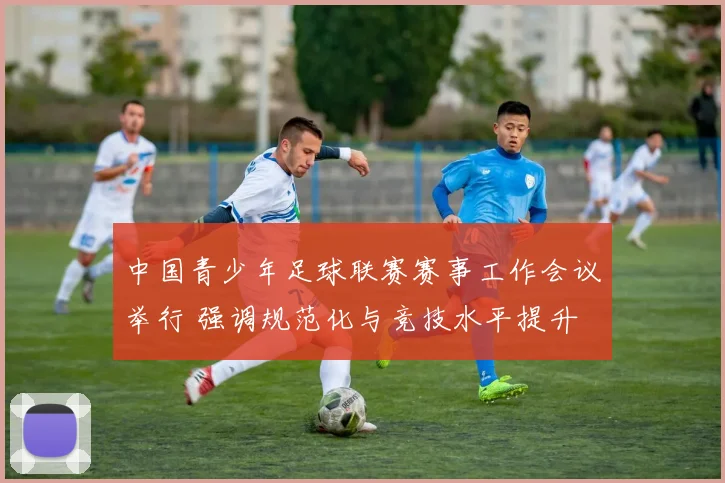 中国青少年足球联赛赛事工作会议举行 强调规范化与竞技水平提升