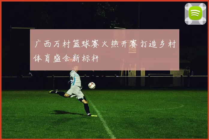 广西万村篮球赛火热开赛打造乡村体育盛会新标杆