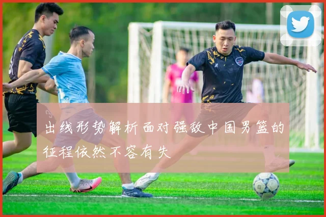 出线形势解析面对强敌中国男篮的征程依然不容有失