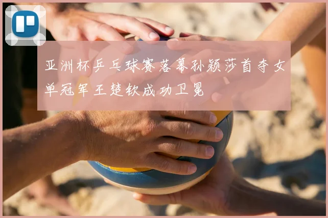 亚洲杯乒乓球赛落幕孙颖莎首夺女单冠军王楚钦成功卫冕