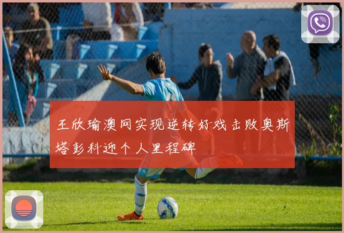 王欣瑜澳网实现逆转好戏击败奥斯塔彭科迎个人里程碑