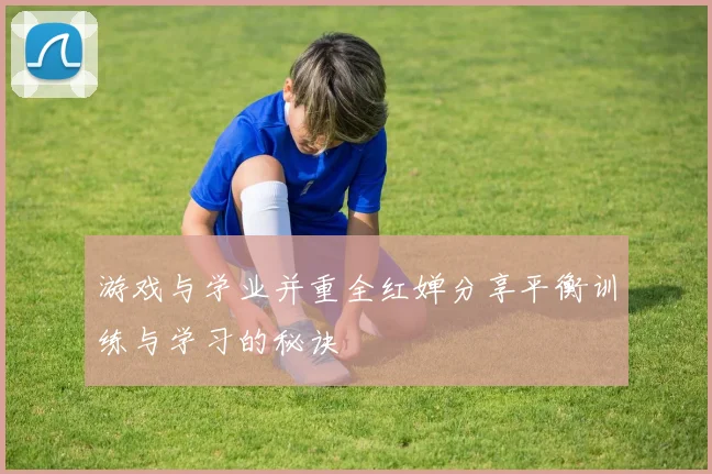 游戏与学业并重全红婵分享平衡训练与学习的秘诀