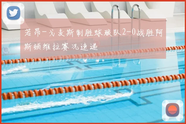 若昂-戈麦斯制胜球狼队2-0战胜阿斯顿维拉赛况速递