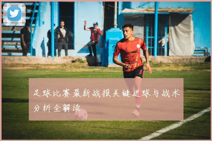 足球比赛最新战报关键进球与战术分析全解读