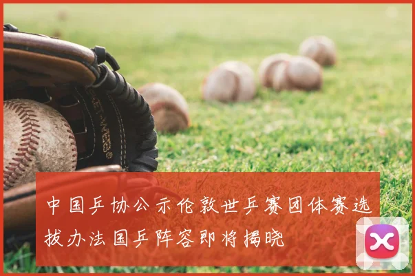 中国乒协公示伦敦世乒赛团体赛选拔办法国乒阵容即将揭晓