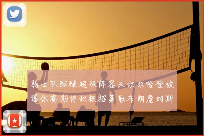 骑士队酝酿超级阵容米切尔哈登被曝休赛期将积极招募勒布朗詹姆斯