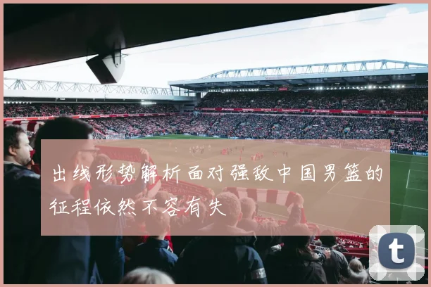 出线形势解析面对强敌中国男篮的征程依然不容有失