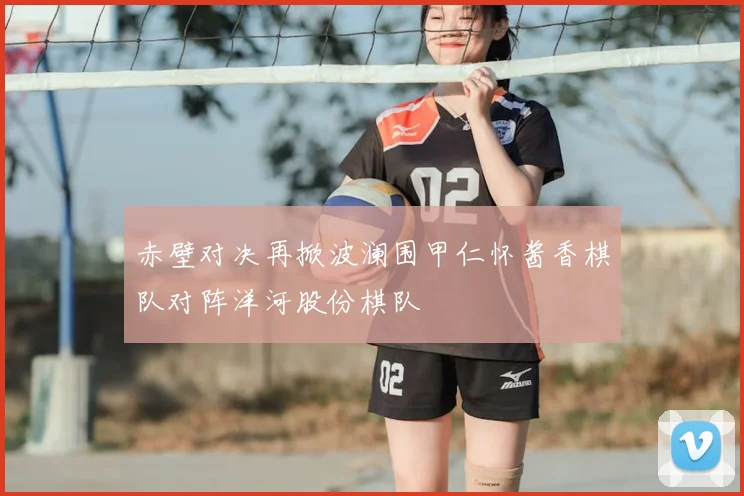 赤壁对决再掀波澜围甲仁怀酱香棋队对阵洋河股份棋队